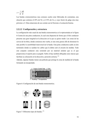16
R
R
K


1

Las bandas extensometricas mas comunes suelen estar fabricadas de constantan, una
aleación que contiene el 45% de Ni y el 55% de Cu, y cuyo factor de galga esta muy
próximo a 2. Otras aleaciones de uso común son la Nicrome o la aleación Karma.
2.2.2.2 Configuración y estructura
La configuración más usual de una banda extensometrica es la representada en la figura
6 Consta de una pista conductora, la cual esta dispuesta de forma que el hilo conductor
presente una gran longitud en la dirección en la que se quiere medir. Las zonas de las
curvas de los hilos, donde comienza otra vuelta, es una zona gruesa afín de disminuir lo
más posible la sensibilidad transversal de la banda. Esta pista conductora acaba en dos
terminales donde se sueldan los cables que la deben unir al circuito de medida. Todo
este conjunto conductor esta sostenido por un material aislante que es el que
proporciona el soporte para su pegado. Sobre el hay también dibujadas unas marcas que
facilitan su colocación en la dirección y posición correcta. [7]
Además, algunas bandas tienen una película que protege la zona de medida de la banda
formando un encapsulado.
Figura 6: Configuración de una banda extensometrica.
Figura 7: Diferentes tipos de bandas. [7]
 