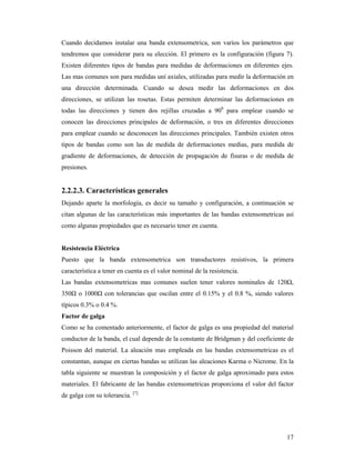 17
Cuando decidamos instalar una banda extensometrica, son varios los parámetros que
tendremos que considerar para su elección. El primero es la configuración (figura 7).
Existen diferentes tipos de bandas para medidas de deformaciones en diferentes ejes.
Las mas comunes son para medidas uní axiales, utilizadas para medir la deformación en
una dirección determinada. Cuando se desea medir las deformaciones en dos
direcciones, se utilizan las rosetas. Estas permiten determinar las deformaciones en
todas las direcciones y tienen dos rejillas cruzadas a 900
para emplear cuando se
conocen las direcciones principales de deformación, o tres en diferentes direcciones
para emplear cuando se desconocen las direcciones principales. También existen otros
tipos de bandas como son las de medida de deformaciones medias, para medida de
gradiente de deformaciones, de detección de propagación de fisuras o de medida de
presiones.
2.2.2.3. Características generales
Dejando aparte la morfología, es decir su tamaño y configuración, a continuación se
citan algunas de las características más importantes de las bandas extensometricas así
como algunas propiedades que es necesario tener en cuenta.
Resistencia Eléctrica
Puesto que la banda extensometrica son transductores resistivos, la primera
característica a tener en cuenta es el valor nominal de la resistencia.
Las bandas extensometricas mas comunes suelen tener valores nominales de 120Ω,
350Ω o 1000Ω con tolerancias que oscilan entre el 0.15% y el 0.8 %, siendo valores
típicos 0.3% o 0.4 %.
Factor de galga
Como se ha comentado anteriormente, el factor de galga es una propiedad del material
conductor de la banda, el cual depende de la constante de Bridgman y del coeficiente de
Poisson del material. La aleación mas empleada en las bandas extensometricas es el
constantan, aunque en ciertas bandas se utilizan las aleaciones Karma o Nicrome. En la
tabla siguiente se muestran la composición y el factor de galga aproximado para estos
materiales. El fabricante de las bandas extensometricas proporciona el valor del factor
de galga con su tolerancia. [7]
 