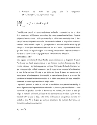 20
 Variación del factor de galga con la temperatura
)),(),,(( pordorepresentaTfCvCfK 
  TTK
R
R
T





 


Con objeto de corregir el comportamiento de las bandas extensometricas por el efecto
de la temperatura, el fabricante proporciona dos curvas, una es la variación del factor de
galga con la temperatura, con la que se corrige el efecto mencionado (grafica 3). Para
corregir los efectos procedentes de las diferentes dilataciones, se proporciona otra curva
conocida como Thermal Output, εTo, que representa la deformación con la que hay que
corregir la lectura para obtener la deformación real de la banda. Hay que tener en cuenta
que estas curvas son específicas para cada banda y para utilizarlas sobre un determinado
material, no siendo valido si se pega la banda sobre materiales diferentes.
Disipación de calor
Otro aspecto importante al utilizar bandas extensometricas es la disipación de calor.
Puesto que una banda extensometrica es un elemento resistivo, formara parte de un
circuito eléctrico y por tanto pasara una corriente eléctrica por la banda. Por tanto hay
que prestar especial cuidado en cuanto a que la potencia que consuma la banda debido
al paso de la corriente eléctrica, y que disipa en forma de calor, sea menor que la
potencia que la banda es capaz de transmitir al material sobre el que se ha pegado. De
esta forma se evita el sobrecalentamiento de la banda, que podría dar lugar a medidas
erróneas o incluso a llegar a quemar la propia banda.
La potencia generada en forma de calor por la banda viene dada por el efecto Joule y se
puede expresar como el producto de la intensidad al cuadrado por la resistencia. El calor
a evacuar o la potencia a disipar es función de dos factores, por un lado el área que
ocupa el elemento conductor, es decir el área de la rejilla de la banda, y por otro del
material sobre el que se pega. Esto último se traduce en una potencia máxima por
unidad de área PD a disipar, que depende únicamente del material. Por tanto, esta
limitación puede expresarse como:
RiAPD
2
* 
 