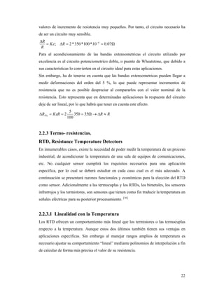 22
valores de incremento de resistencia muy pequeños. Por tanto, el circuito necesario ha
de ser un circuito muy sensible.

 
07.010*100*350*2; 6
RK
R
R

Para el acondicionamiento de las bandas extensometricas el circuito utilizado por
excelencia es el circuito potenciometrico doble, o puente de Wheatstone, que debido a
sus características lo convierten en el circuito ideal para estas aplicaciones.
Sin embargo, ha de tenerse en cuenta que las bandas extensometricas pueden llegar a
medir deformaciones del orden del 5 %, lo que puede representar incrementos de
resistencia que no es posible despreciar al compararlos con el valor nominal de la
resistencia. Esto representa que en determinadas aplicaciones la respuesta del circuito
deje de ser lineal, por lo que habrá que tener en cuenta este efecto.
RRRKR  35350
100
5
2%5 
2.2.3 Termo- resistencias.
RTD, Resistance Temperature Detectors
En innumerables casos, existe la necesidad de poder medir la temperatura de un proceso
industrial, de acondicionar la temperatura de una sala de equipos de comunicaciones,
etc. No cualquier sensor cumplirá los requisitos necesarios para una aplicación
específica, por lo cual se deberá estudiar en cada caso cual es el más adecuado. A
continuación se presentará razones funcionales y económicas para la elección del RTD
como sensor. Adicionalmente a las termocuplas y los RTDs, los bimetales, los sensores
infrarrojos y los termistores, son sensores que tienen como fin traducir la temperatura en
señales eléctricas para su posterior procesamiento. [36]
2.2.3.1 Linealidad con la Temperatura
Los RTD ofrecen un comportamiento más lineal que los termistores o las termocuplas
respecto a la temperatura. Aunque estos dos últimos también tienen sus ventajas en
aplicaciones específicas. Sin embargo al manejar rangos amplios de temperatura es
necesario ajustar su comportamiento “lineal” mediante polinomios de interpolación a fin
de calcular de forma más precisa el valor de su resistencia.
 