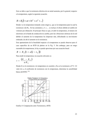 23
Esto se debe a que la resistencia eléctrica de un metal aumenta, por lo general, respecto
a la temperatura, según la siguiente ecuación:
 ...1 32
0  ctbtatRR
Donde t es la temperatura tomando como origen t0, que es la temperatura para la cual la
resistencia vale R0 . En las constantes a, b, c,… se incluye el efecto debido al cambio de
volumen por dilatación. El principio físico es que, al subir la temperatura, el número de
electrones en la banda de conducción no cambia, pero las vibraciones atómicas de la red
debido al aumento de la temperatura los dispersan más, dificultando su movimiento
ordenado; de ahí el aumento en la resistencia.
Este apartamiento de la linealidad respecto a la temperatura se puede observar para el
caso específico de un RTD de platino en la Fig. 5. Sin embargo, para un rango
razonable de temperaturas, la ley se puede aproximar por una ecuación lineal:
  00 1 ttaRR 
Para medir la temperatura, la ecuación relevante es:
 
0
0
R
RR
t t



Donde Rt es la resistencia a la temperatura en cuestión y R0 es la resistencia a 0º C. El
valor de α, el coeficiente de resistencia con la temperatura, determina la sensibilidad
básica del RTD. [36]
Grafica 4: Comparación entre Termistores y RTD.
 