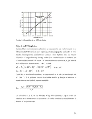 24
Grafica 5: Alinealidad de un RTD de platino
Física de los RTD de platino.
Debido al buen comportamiento del platino, se usa este metal casi exclusivamente en la
fabricación de RTD, salvo en casos especiales, aleado con pequeñas cantidades de otros
metales para mejorar sus características. Como ya vimos el platino tiene una función
resistencia vs temperatura muy lineal y estable. Este comportamiento es modelado por
la ecuación de Callendar-Van Dusen. Las constantes de ésta ecuación A, B, y C derivan
de la medida de la resistencia a 0ºC, 100ºC, y 260ºC.
 432
0 1001 CTCTTBTARRT  Si CT 0
0
 2
0 1 BTATRRT  Si CT 0
0
Donde RT es la resistencia en ohms a la temperatura T en ºC y R0 es la resistencia a 0
ºC. Para T > 0 ºC podemos resolver la ecuación anterior y despejar el valor de la
temperatura en función de la resistencia medida.
BR
RRBRARAR
T T
R
0
00
22
00
2
)(4 

Las constantes de A, B, y C son derivadas de α y otras constantes, δ y β las cuales son
obtenidas de la medida actual de resistencia. Los valores comunes de estas constantes se
detallan en la siguiente tabla.
 