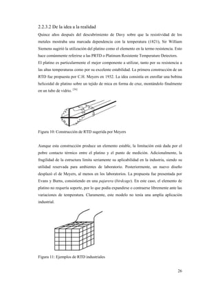 26
2.2.3.2 De la idea a la realidad
Quince años después del descubrimiento de Davy sobre que la resistividad de los
metales mostraba una marcada dependencia con la temperatura (1821), Sir William
Siemens sugirió la utilización del platino como el elemento en la termo resistencia. Esto
hace comúnmente referirse a las PRTD o Platinum Resistente Temperature Detectors.
El platino es particularmente el mejor componente a utilizar, tanto por su resistencia a
las altas temperaturas como por su excelente estabilidad. La primera construcción de un
RTD fue propuesta por C.H. Meyers en 1932. La idea consistía en enrollar una bobina
helicoidal de platino sobre un tejido de mica en forma de cruz, montándolo finalmente
en un tubo de vidrio. [36]
Figura 10: Construcción de RTD sugerida por Meyers
Aunque esta construcción produce un elemento estable, la limitación está dada por el
pobre contacto térmico entre el platino y el punto de medición. Adicionalmente, la
fragilidad de la estructura limita seriamente su aplicabilidad en la industria, siendo su
utilidad reservada para ambientes de laboratorio. Posteriormente, un nuevo diseño
desplazó el de Meyers, al menos en los laboratorios. La propuesta fue presentada por
Evans y Burns, consistiendo en una pajarera (birdcage). En este caso, el elemento de
platino no requería soporte, por lo que podía expandirse o contraerse libremente ante las
variaciones de temperatura. Claramente, este modelo no tenía una amplia aplicación
industrial.
Figura 11: Ejemplos de RTD industriales
 