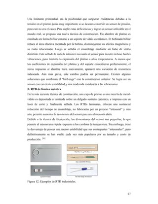 27
Una limitante primordial, era la posibilidad que surgieran resistencias debidas a la
tensión en el platino (cosa muy importante si se deseara construir un sensor de presión,
pero este no era el caso). Para suplir estas deficiencias y lograr un sensor utilizable en el
mundo real, se propuso una nueva técnica de construcción. Un alambre de platino es
enrollado en forma bifilar entorno a un soporte de vidrio o cerámico. El bobinado bifilar
reduce el área efectiva encerrada por la bobina, disminuyendo los efectos magnéticos y
su ruido relacionado. Luego se sellaba el ensamblaje mediante un baño de vidrio
derretido. Este sellado le daba la robustez necesaria al sensor para resistir incluso fuertes
vibraciones, pero limitaba la expansión del platino a altas temperaturas. A menos que
los coeficientes de expansión del platino y del soporte coincidieran perfectamente, el
stress impuesto al alambre hará, nuevamente, aparecer una variación de resistencia
indeseada. Aún más grave, este cambio podría ser permanente. Existen algunas
soluciones que combinan el “bird-cage” con la construcción anterior. Se logra así un
sensor con excelente estabilidad y una moderada resistencia a las vibraciones.
B. RTD de lámina metálica
En la más reciente técnica de construcción, una capa de platino o una mezcla de metal-
vidrio es depositada o tamizada sobre un delgado sustrato cerámico, e impresa con un
láser de corte y finalmente sellada. Los RTDs laminares, ofrecen una sustancial
reducción del tiempo de ensamblaje, no fabricadas por un proceso “artesanal” y más
aún, permite aumentar la resistencia del sensor para una dimensión dada.
Debido a la técnica de fabricación, las dimensiones del sensor son pequeñas, lo que
permite al mismo una rápida respuesta a los cambios de temperatura. Sin embargo, tiene
la desventaja de poseer una menor estabilidad que sus contrapartes “artesanales”, pero
definitivamente se han vuelto cada vez más populares por su tamaño y costo de
producción. [36]
Figura 12: Ejemplos de RTD industriales.
 