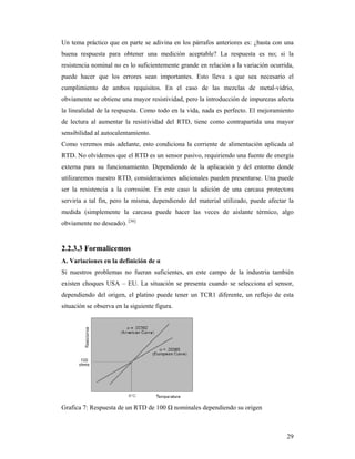 29
Un tema práctico que en parte se adivina en los párrafos anteriores es: ¿basta con una
buena respuesta para obtener una medición aceptable? La respuesta es no; si la
resistencia nominal no es lo suficientemente grande en relación a la variación ocurrida,
puede hacer que los errores sean importantes. Esto lleva a que sea necesario el
cumplimiento de ambos requisitos. En el caso de las mezclas de metal-vidrio,
obviamente se obtiene una mayor resistividad, pero la introducción de impurezas afecta
la linealidad de la respuesta. Como todo en la vida, nada es perfecto. El mejoramiento
de lectura al aumentar la resistividad del RTD, tiene como contrapartida una mayor
sensibilidad al autocalentamiento.
Como veremos más adelante, esto condiciona la corriente de alimentación aplicada al
RTD. No olvidemos que el RTD es un sensor pasivo, requiriendo una fuente de energía
externa para su funcionamiento. Dependiendo de la aplicación y del entorno donde
utilizaremos nuestro RTD, consideraciones adicionales pueden presentarse. Una puede
ser la resistencia a la corrosión. En este caso la adición de una carcasa protectora
serviría a tal fin, pero la misma, dependiendo del material utilizado, puede afectar la
medida (simplemente la carcasa puede hacer las veces de aislante térmico, algo
obviamente no deseado). [36]
2.2.3.3 Formalicemos
A. Variaciones en la definición de α
Si nuestros problemas no fueran suficientes, en este campo de la industria también
existen choques USA – EU. La situación se presenta cuando se selecciona el sensor,
dependiendo del origen, el platino puede tener un TCR1 diferente, un reflejo de esta
situación se observa en la siguiente figura.
Grafica 7: Respuesta de un RTD de 100 Ω nominales dependiendo su origen
 