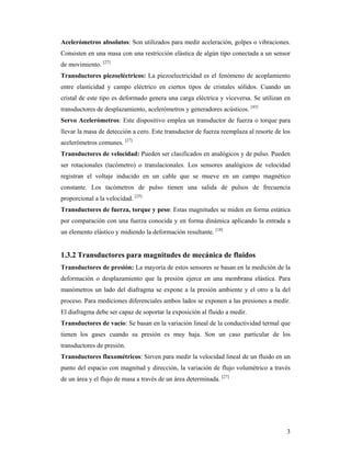3
Acelerómetros absolutos: Son utilizados para medir aceleración, golpes o vibraciones.
Consisten en una masa con una restricción elástica de algún tipo conectada a un sensor
de movimiento. [27]
Transductores piezoeléctricos: La piezoelectricidad es el fenómeno de acoplamiento
entre elasticidad y campo eléctrico en ciertos tipos de cristales sólidos. Cuando un
cristal de este tipo es deformado genera una carga eléctrica y viceversa. Se utilizan en
transductores de desplazamiento, acelerómetros y generadores acústicos. [43]
Servo Acelerómetros: Este dispositivo emplea un transductor de fuerza o torque para
llevar la masa de detección a cero. Este transductor de fuerza reemplaza al resorte de los
acelerómetros comunes. [27]
Transductores de velocidad: Pueden ser clasificados en analógicos y de pulso. Pueden
ser rotacionales (tacómetro) o translacionales. Los sensores analógicos de velocidad
registran el voltaje inducido en un cable que se mueve en un campo magnético
constante. Los tacómetros de pulso tienen una salida de pulsos de frecuencia
proporcional a la velocidad. [25]
Transductores de fuerza, torque y peso: Estas magnitudes se miden en forma estática
por comparación con una fuerza conocida y en forma dinámica aplicando la entrada a
un elemento elástico y midiendo la deformación resultante. [18]
1.3.2 Transductores para magnitudes de mecánica de fluidos
Transductores de presión: La mayoría de estos sensores se basan en la medición de la
deformación o desplazamiento que la presión ejerce en una membrana elástica. Para
manómetros un lado del diafragma se expone a la presión ambiente y el otro a la del
proceso. Para mediciones diferenciales ambos lados se exponen a las presiones a medir.
El diafragma debe ser capaz de soportar la exposición al fluido a medir.
Transductores de vacío: Se basan en la variación lineal de la conductividad termal que
tienen los gases cuando su presión es muy baja. Son un caso particular de los
transductores de presión.
Transductores fluxométricos: Sirven para medir la velocidad lineal de un fluido en un
punto del espacio con magnitud y dirección, la variación de flujo volumétrico a través
de un área y el flujo de masa a través de un área determinada. [27]
 