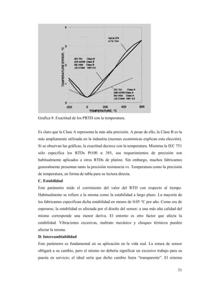 31
Grafica 8: Exactitud de los PRTD con la temperatura.
Es claro que la Clase A representa la más alta precisión. A pesar de ello, la Clase B es la
más ampliamente utilizada en la industria (razones económicas explican esta elección).
Si se observan las gráficas, la exactitud decrece con la temperatura. Mientras la IEC 751
sólo especifica los RTDs Pt100 α 385, sus requerimientos de precisión son
habitualmente aplicados a otros RTDs de platino. Sin embargo, muchos fabricantes
generalmente presentan tanto la precisión resistencia vs. Temperatura como la precisión
de temperatura, en forma de tabla para su lectura directa.
C. Estabilidad
Este parámetro mide el corrimiento del valor del RTD con respecto al tiempo.
Habitualmente se refiere a la misma como la estabilidad a largo plazo. La mayoría de
los fabricantes especifican dicha estabilidad en menos de 0.05 °C por año. Como era de
esperarse, la estabilidad es afectada por el diseño del sensor; a una más alta calidad del
mismo corresponde una menor deriva. El entorno es otro factor que afecta la
estabilidad. Vibraciones excesivas, maltrato mecánico y choques térmicos pueden
afectar la misma.
D. Intercambiabilidad
Este parámetro es fundamental en su aplicación en la vida real. La rotura de sensor
obligará a su cambio, pero el mismo no debería significar un excesivo trabajo para su
puesta en servicio; el ideal sería que dicho cambio fuera “transparente”. El sistema
 