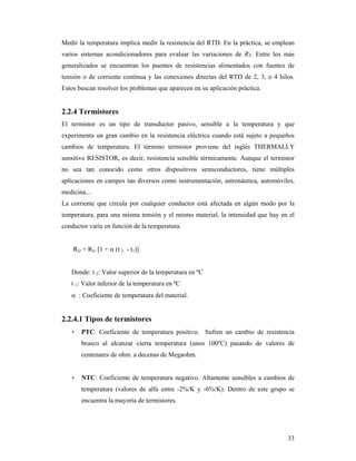 33
Medir la temperatura implica medir la resistencia del RTD. En la práctica, se emplean
varios sistemas acondicionadores para evaluar las variaciones de RT. Entre los más
generalizados se encuentran los puentes de resistencias alimentados con fuentes de
tensión o de corriente continua y las conexiones directas del RTD de 2, 3, o 4 hilos.
Estos buscan resolver los problemas que aparecen en su aplicación práctica.
2.2.4 Termistores
El termistor es un tipo de transductor pasivo, sensible a la temperatura y que
experimenta un gran cambio en la resistencia eléctrica cuando está sujeto a pequeños
cambios de temperatura. El término termistor proviene del inglés THERMALLY
sensitive RESISTOR, es decir, resistencia sensible térmicamente. Aunque el termistor
no sea tan conocido como otros dispositivos semiconductores, tiene múltiples
aplicaciones en campos tan diversos como instrumentación, astronáutica, automóviles,
medicina...
La corriente que circula por cualquier conductor está afectada en algún modo por la
temperatura, para una misma tensión y el mismo material, la intensidad que hay en el
conductor varía en función de la temperatura.
Rt2 = Rt1 [1 +  (t 2 - t1)]
Donde: t 2: Valor superior de la temperatura en ºC
t 1: Valor inferior de la temperatura en ºC
 : Coeficiente de temperatura del material.
2.2.4.1 Tipos de termistores
• PTC: Coeficiente de temperatura positivo. Sufren un cambio de resistencia
brusco al alcanzar cierta temperatura (unos 100ºC) pasando de valores de
centenares de ohm. a decenas de Megaohm.
• NTC: Coeficiente de temperatura negativo. Altamente sensibles a cambios de
temperatura (valores de alfa entre -2%/K y -6%/K). Dentro de este grupo se
encuentra la mayoría de termistores.
 
