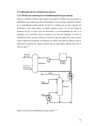 36
2.3 Aplicación de los transductores pasivos.
2.3.1 Sistema de control para la deshidratación de gas natural
Ahora se considera el proceso que aparece en la figura. El objetivo de este proceso es
deshidratar el gas natural que entra al absorbedor, lo cual se logra mediante el empleo
de un deshidratante líquido (glicol). El glicol se introduce por la parte superior del
absorbedor y fluye hacia abajo, en sentido contrario al gas, a la vez que recoge la
humedad del gas. El glicol pasa del absorbedor a un intercambiador de calor y al
separador; en el rehervidor, que se encuentra en la base del separador, se extrae la
humedad del glicol, la cual se elimina en forma de vapor (de agua). Este vapor sale por
la parte superior del separador, se condensa y se utiliza como agua de reflujo, la cual se
utiliza para condensar los vapores de glicol que de otra manera saldrían junto con el
vapor de agua. [53]
Figura 14: Proceso de deshidratación de gas natural. [53]
 