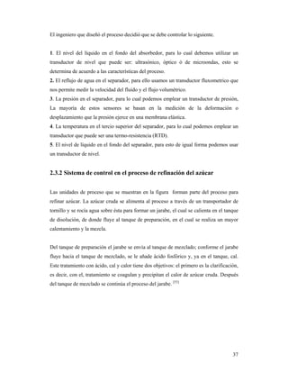 37
El ingeniero que diseñó el proceso decidió que se debe controlar lo siguiente.
1. El nivel del líquido en el fondo del absorbedor, para lo cual debemos utilizar un
transductor de nivel que puede ser: ultrasónico, óptico ó de microondas, esto se
determina de acuerdo a las características del proceso.
2. El reflujo de agua en el separador, para ello usamos un transductor fluxometrico que
nos permite medir la velocidad del fluido y el flujo volumétrico.
3. La presión en el separador, para lo cual podemos emplear un transductor de presión,
La mayoría de estos sensores se basan en la medición de la deformación o
desplazamiento que la presión ejerce en una membrana elástica.
4. La temperatura en el tercio superior del separador, para lo cual podemos emplear un
transductor que puede ser una termo-resistencia (RTD).
5. El nivel de líquido en el fondo del separador, para esto de igual forma podemos usar
un transductor de nivel.
2.3.2 Sistema de control en el proceso de refinación del azúcar
Las unidades de proceso que se muestran en la figura forman parte del proceso para
refinar azúcar. La azúcar cruda se alimenta al proceso a través de un transportador de
tornillo y se rocía agua sobre ésta para formar un jarabe, el cual se calienta en el tanque
de disolución, de donde fluye al tanque de preparación, en el cual se realiza un mayor
calentamiento y la mezcla.
Del tanque de preparación el jarabe se envía al tanque de mezclado; conforme el jarabe
fluye hacia el tanque de mezclado, se le añade ácido fosfórico y, ya en el tanque, cal.
Este tratamiento con ácido, cal y calor tiene dos objetivos: el primero es la clarificación,
es decir, con el, tratamiento se coagulan y precipitan el calor de azúcar cruda. Después
del tanque de mezclado se continúa el proceso del jarabe. [53]
 