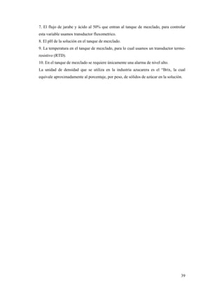 39
7. El flujo de jarabe y ácido al 50% que entran al tanque de mezclado, para controlar
esta variable usamos transductor fluxometrico.
8. El pH de la solución en el tanque de mezclado.
9. La temperatura en el tanque de mezclado, para lo cual usamos un transductor termo-
resistivo (RTD).
10. En el tanque de mezclado se requiere únicamente una alarma de nivel alto.
La unidad de densidad que se utiliza en la industria azucarera es el “Brix, la cual
equivale aproximadamente al porcentaje, por peso, de sólidos de azúcar en la solución.
 