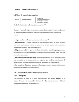 40
Capitulo 3. Transductores activos.
3.1 Tipos de transductores activo.
Cuadro 7: clasificación de los transductores activos. [35]
El cuadro 7 resume los tipos más corrientes de transductores eléctricos activos. Que son
los que generan por sí mismos una fuerza electromotriz y no necesitan alimentación
externa.
Los tipos fundamentales de transductores activos son: [35]
1. Los termopares, circuitos formados por dos metales diferentes en el que se genera
una fuerza electromotriz cuando las uniones de los dos metales se encuentran a
temperaturas diferentes (efecto termoeléctrico).
2. El generador eléctrico que usa el efecto de inducción magnética para generar una
corriente eléctrica cuyas características están directamente relacionadas con la velocidad
de rotación (tacómetro).
3. Los transductores piezoeléctricos que usan un cristal que al ser deformado genera
una separación de las cargas positivas y negativas que produce una diferencia de
potencial entre caras del cristal relacionada con la deformación experimentada.
4. La celda fotovoltaica que genera una fuerza electromotriz cuando se ilumina una
unión semiconductora (efecto fotovoltaico).
3.2 Características de los transductores activos.
3.2.1 Termopares.
Los termopares se basan en el efecto descubierto por Sir Thomas Seebeck: en un
circuito formado por dos metales distintos, A y B, con dos uniones a diferente
temperatura, aparece una corriente eléctrica.
 