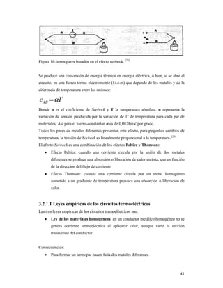 41
Figura 16: termopares basados en el efecto seebeck. [28]
Se produce una conversión de energía térmica en energía eléctrica, o bien, si se abre el
circuito, en una fuerza termo-electromotriz (f.t.e.m) que depende de los metales y de la
diferencia de temperatura entre las uniones:
TeAB 
Donde α es el coeficiente de Seebeck y T la temperatura absoluta. α representa la
variación de tensión producida por la variación de 1º de temperatura para cada par de
materiales. Así para el hierro-constantan α es de 0,0828mV por grado.
Todos los pares de metales diferentes presentan este efecto, para pequeños cambios de
temperatura, la tensión de Seebeck es linealmente proporcional a la temperatura. [28]
El efecto Seebeck es una combinación de los efectos Peltier y Thomson:
 Efecto Peltier: cuando una corriente circula por la unión de dos metales
diferentes se produce una absorción o liberación de calor en ésta, que es función
de la dirección del flujo de corriente.
 Efecto Thomson: cuando una corriente circula por un metal homogéneo
sometido a un gradiente de temperatura provoca una absorción o liberación de
calor.
3.2.1.1 Leyes empíricas de los circuitos termoeléctricos
Las tres leyes empíricas de los circuitos termoeléctricos son:
 Ley de los materiales homogéneos: en un conductor metálico homogéneo no se
genera corriente termoeléctrica al aplicarle calor, aunque varíe la sección
transversal del conductor.
Consecuencias:
 Para formar un termopar hacen falta dos metales diferentes.
 