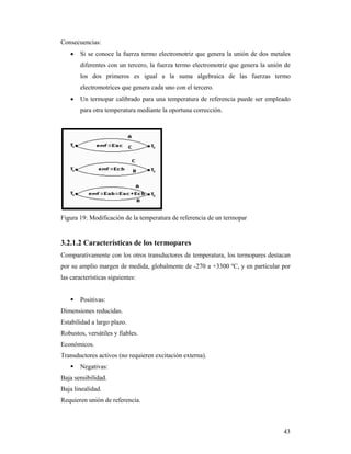 43
Consecuencias:
 Si se conoce la fuerza termo electromotriz que genera la unión de dos metales
diferentes con un tercero, la fuerza termo electromotriz que genera la unión de
los dos primeros es igual a la suma algebraica de las fuerzas termo
electromotrices que genera cada uno con el tercero.
 Un termopar calibrado para una temperatura de referencia puede ser empleado
para otra temperatura mediante la oportuna corrección.
Figura 19: Modificación de la temperatura de referencia de un termopar
3.2.1.2 Características de los termopares
Comparativamente con los otros transductores de temperatura, los termopares destacan
por su amplio margen de medida, globalmente de -270 a +3300 ºC, y en particular por
las características siguientes:
 Positivas:
Dimensiones reducidas.
Estabilidad a largo plazo.
Robustos, versátiles y fiables.
Económicos.
Transductores activos (no requieren excitación externa).
 Negativas:
Baja sensibilidad.
Baja linealidad.
Requieren unión de referencia.
 