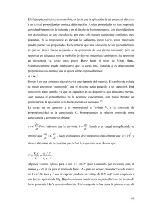46
El efecto piezoeléctrico es reversible, es decir que la aplicación de un potencial eléctrico
a un cristal piezoeléctrico produce deformación. Ambas propiedades se han empleado
considerablemente en la industria y en el diseño de bioinstrumentos. Los piezoeléctricos
son dispositivos de alta impedancia, por esto solo pueden suministrar corrientes muy
pequeñas. Si la temperatura es elevada lo suficiente, punto Curie, estos materiales
pueden perder sus propiedades. Debe notarse que una limitación de los piezoeléctricos
es que no tienen buena respuesta a la aplicación de una fuerza constante, pero su
respuesta es adecuada para la medición de fuerzas mecánicas cambiantes. Su respuesta
en frecuencia va desde unos pocos Hertz hasta el nivel de Mega Hertz.
Matemáticamente puede establecerse que la carga total inducida q es directamente
proporcional a la fuerza f que se aplica sobre el piezoeléctrico:
fKq .
Donde k es una constante piezoeléctrica que depende del material. El cambio de voltaje
se puede encontrar “asumiendo” que el sistema actúa parecido a un capacitor. Está
suposición tiene sentido, ya que un capacitor es un dispositivo que almacena energía.
Aún cuando el piezoeléctrico no la acumule exactamente, este puede brindar un
potencial tras la aplicación de la fuerza mecánica adecuada. [2]
La carga en un capacitor q es proporcional al Voltaje V, y la constante de
proporcionalidad es la capacitancia C. Reemplazando la relación conocida entre
capacitancia y corriente se obtiene:
dt
vd
Ci

 Pero sabemos que la corriente
dt
dq
i  (donde q es carga) reemplazando se
obtiene que
dt
dv
C
dt
dq
 , luego eliminamos dt e integramos para obtener que

 VCq y
ahora valiéndose de la ecuación que define la capacitancia se obtiene que:
A
XfK
C
fK
V
r ..
...
0 

Algunos valores típicos para k son 2.3 pC/N (pico Coulombs por Newton) para el
cuarzo y 140 pC/N para el titanio de bario. Así para un sensor piezoeléctrico de cuarzo
de 1 cm2
de área y 1 mm de espesor produce un voltaje de 0.23 mV como respuesta a
una fuerza aplicada de 10g. Bajo las mismas condiciones un piezoeléctrico de titanio de
bario generaría 14mV aproximadamente. En la mayoría de los casos la primera etapa de
 