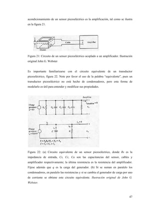 47
acondicionamiento de un sensor piezoeléctrico es la amplificación, tal como se ilustra
en la figura 21.
Figura 21: Circuito de un sensor piezoeléctrico acoplado a un amplificador. Ilustración
original John G. Webster
Es importante familiarizarse con el circuito equivalente de un transductor
piezoeléctrico, figura 22. Note por favor el uso de la palabra “equivalente”, pues un
transductor piezoeléctrico no está hecho de condensadores, pero esta forma de
modelarlo es útil para entender y modificar sus propiedades.
Figura 22: (a) Circuito equivalente de un sensor piezoeléctrico, donde Rs es la
impedancia de entrada, Cs, Cc, Ca son las capacitancias del sensor, cables y
amplificador respectivamente; la última resistencia es la resistencia del amplificador.
Fíjese además que q es la carga del generador. (b) Si se suman en paralelo los
condensadores, en paralelo las resistencias y si se cambia el generador de carga por uno
de corriente se obtiene este circuito equivalente. Ilustración original de John G.
Webster.
 