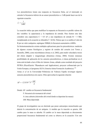 48
Los piezoeléctricos tienen una respuesta en frecuencia finita, así el interesado en
calcular la frecuencia inferior de un sensor piezoeléctrico a -3 dB puede hacer uso de la
siguiente ecuación:
RC
fc
2
1

La ecuación indica que para modificar la respuesta en frecuencia es posible valerse de
dos variables: la capacitancia y la impedancia de entrada. Para ilustrar esta idea
considere una capacitancia C = 0.5 nF y una impedancia de entrada R = 5 MΩ,
reemplazando en la ecuación se obtendría f = 64 Hz. Nótese que si se cambia el valor de
R por un valor cualquiera, supóngase 500KΩ, la frecuencia aumentaría a 640Hz.
En bioinstrumentación existen múltiples aplicaciones para los piezoeléctricos: medición
de algunos eventos fisiológicos y registro de sonidos del corazón (ver Torres y
Jaramillo, 2000), como microbalanza (Arnau et al, 2002), para medir velocidad a través
del efecto doppler e imagenología ultrasónica (Arnau, 2004). Existen inmensas
posibilidades de aplicación de los sensores piezoeléctricos, si desea profundizar en el
tema está invitado a leer el libro de Antonio Arnau, editado como resultado del proyecto
PETRA (PiezoElectric TRansducers and Applications), proyecto cofinanciado por la
Unión Europea y el programa ALFA (America latina Formación Académica). [2]
Arnau et al en la Universidad Politécnica de Valencia España investigan algunos
sensores piezoeléctricos de cuarzo. Ellos aprovechan la siguiente relación:
A
M
FXF

  26
103.2
Donde: ΔF: cambio en frecuencia fundamental
F: frecuencia de resonancia del cristal
A: área cubierta (electrodos del cristal donde se depositan las masas)
ΔM: Masa depositada
El grupo de investigadores usa un electrodo que posee anticuerpos monoclonales que
detecta la concentración de un antígeno. A medida que la reacción se genera, ΔM
cambia pues la masa se adsorbe. El cambio en la masa depositada es directamente
proporcional frecuencia fundamental tal como se observa en la ecuación. Con este
 