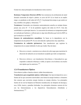 5
Existen tres clases principales de transductores termo resistivo:
Resistance Temperature Detectors (RTD): Son resistencias de arrollamiento de metal
desnudo construidas de níquel o platino, su curva de R=F (t) es lineal en un amplio
rango y su pendiente es del orden de 0.4%/°C. Su principal desventaja es que suelen ser
muy sensibles a los golpes y vibraciones. [33]
Termistores: Construidos con elementos semiconductores amorfos en variadas formas
poseen una curva R = F (t) de pendiente negativa del orden de 4%/°C. Esta alta
sensibilidad es su principal atractivo. La conversión de resistencia en temperatura puede
ser realizada por hardware o software pero es algo más dificultosa que la de los RDT ya
que la relación es no lineal. [33]
Sensores de semiconductores monolíticos: Se basan en la dependencia con la
temperatura de una juntura PN. Su uso está reducido a aplicaciones muy específicas.
Termómetros de radiación (pirómetros): Son transductores que registran la
temperatura de un cuerpo midiendo el calor que irradia. Hay dos tipos:
 Detectores termales: consisten en un colector de color negro para maximizar la
absorción de radiación con un transductor acoplado que mide su temperatura.
 Detectores fotónicos: con transductores fotovoltaicos o fotoconductivos que
responden a radiación infrarroja o visible; al operar a nivel atómico son mucho
más rápidos que los anteriores. [27]
1.3.4 Transductores Ópticos
Fotovoltaicos (celdas o baterías solares); celdas fotoconductoras.
Transductores para magnitudes ópticas e infrarrojas: Este tipo de dispositivos son o
fuentes de luz que convierten electricidad u otra forma de energía lumínica o elementos
foto sensores que convierten energía lumínica en energía eléctrica. Las principales
fuentes de luz son las lámparas de filamento incandescente, las lámparas de descarga y
arco, LEDs, laseres y pantallas fosforadas. Los principales elementos sensores de luz
son las fotorresistencias y los dispositivos fotoconductores (fotodiodos y
fototransistores). [23]
 