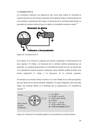 50
A. Tacómetro de CA
Los tacómetros eléctricos son dispositivos que sirven para indicar la velocidad de
rotación de piezas en movimiento rotacional. Estos aparatos basan su funcionamiento en
el crecimiento o disminución del voltaje o la frecuencia de la corriente producida por un
generador de corriente alterna al que se le aplica la velocidad de rotación a medir. [1]
Figura 24: Tacómetro de CA
En la figura 24 se muestra un esquema que permite comprender el funcionamiento de
estos aparatos. El voltaje y la frecuencia de la corriente eléctrica producida por un
generador, se comporta proporcional a la velocidad de rotación de este, de manera que
si la velocidad de rotación aumenta o disminuye cierta cantidad, también lo harán en la
misma proporción el voltaje y la frecuencia de la corriente generada.
El tacómetro de corriente alterna consiste en un rotor dotado de un imán permanente,
que gira dentro de un estator bobinado multipolar. El campo magnético móvil del imán
induce una corriente alterna en el bobinado que es proporcional a la velocidad de
rotación. [1]
Figura 25: Calculo de la velocidad angular con un tacómetro de corriente alterna
 