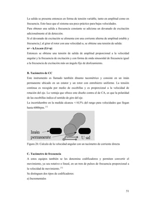 51
La salida se presenta entonces en forma de tensión variable, tanto en amplitud como en
frecuencia. Esto hace que el sistema sea poco práctico para bajas velocidades.
Para obtener una salida a frecuencia constante se adiciona un devanado de excitación
adicionalmente al de detección.
Si el devanado de excitación se alimenta con una corriente alterna de amplitud estable y
frecuencia f, al girar el rotor con una velocidad ω, se obtiene una tensión de salida:
u= - k.f.ω.sen (f.t+φ)
Entonces se obtiene una tensión de salida de amplitud proporcional a la velocidad
angular y la frecuencia de excitación y con forma de onda sinusoidal de frecuencia igual
a la frecuencia de excitación más un ángulo fijo de deslizamiento.
B. Tacómetro de CC
Este instrumento es llamado también dínamo tacométrico y consiste en un imán
permanente ubicado en un estator y un rotor con entrehierro uniforme. La tensión
continua es recogida por medio de escobillas y es proporcional a la velocidad de
rotación del eje. La ventaja que ofrece este diseño contra el de CA, es que la polaridad
de las escobillas indica el sentido de giro del eje.
La incertidumbre en la medida alcanza +/-0,5% del rango para velocidades que llegan
hasta 6000rpm. [1]
Figura 26: Calculo de la velocidad angular con un tacómetro de corriente directa
C. Tacómetro de frecuencia
A estos equipos también se les denomina codificadores y permiten convertir el
movimiento, ya sea rotativo o lineal, en un tren de pulsos de frecuencia proporcional a
la velocidad de movimiento. [1]
Se distinguen dos tipos de codificadores:
a) Incrementales
 