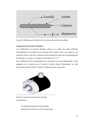 54
Figura 30: Diferenciación eléctrica de los sectores por medio de escobillas.
Tacómetro de frecuencia: Absolutos
Los codificadores de posición absolutos ofrecen a su salida una señal codificada
correspondiente a la posición de un elemento móvil, regla o disco, con respecto a una
referencia interna. Para ello, el elemento móvil dispone de zonas con una propiedad que
las distingue, y a la que se le asigna un valor binario “0” o “1”.
Pero a diferencia de los incrementales hay varias pistas con zonas diferenciadas y están
agrupadas de tal manera que el sistema de lectura obtiene directamente, en cada
posición del elemento móvil, el número codificado que da su posición.
Figura 31: tacómetro de frecuencia absoluto
Características:
● Cada pista representa un bit de salida
●La pista más interior es el bit de mayor peso
 
