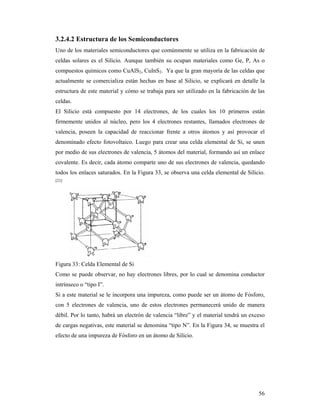 56
3.2.4.2 Estructura de los Semiconductores
Uno de los materiales semiconductores que comúnmente se utiliza en la fabricación de
celdas solares es el Silicio. Aunque también su ocupan materiales como Ge, P, As o
compuestos químicos como CuAlS2, CuInS2. Ya que la gran mayoría de las celdas que
actualmente se comercializa están hechas en base al Silicio, se explicará en detalle la
estructura de este material y cómo se trabaja para ser utilizado en la fabricación de las
celdas.
El Silicio está compuesto por 14 electrones, de los cuales los 10 primeros están
firmemente unidos al núcleo, pero los 4 electrones restantes, llamados electrones de
valencia, poseen la capacidad de reaccionar frente a otros átomos y así provocar el
denominado efecto fotovoltaico. Luego para crear una celda elemental de Si, se unen
por medio de sus electrones de valencia, 5 átomos del material, formando así un enlace
covalente. Es decir, cada átomo comparte uno de sus electrones de valencia, quedando
todos los enlaces saturados. En la Figura 33, se observa una celda elemental de Silicio.
[23]
Figura 33: Celda Elemental de Si
Como se puede observar, no hay electrones libres, por lo cual se denomina conductor
intrínseco o “tipo I”.
Si a este material se le incorpora una impureza, como puede ser un átomo de Fósforo,
con 5 electrones de valencia, uno de estos electrones permanecerá unido de manera
débil. Por lo tanto, habrá un electrón de valencia “libre” y el material tendrá un exceso
de cargas negativas, este material se denomina “tipo N”. En la Figura 34, se muestra el
efecto de una impureza de Fósforo en un átomo de Silicio.
 