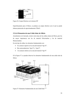 58
Figura 36: Campo Eléctrico en la Juntura NP
Específicamente para el Silicio, se produce un campo eléctrico con el cual se puede
obtener potenciales de aproximadamente 550mV.
3.2.4.4 Elementos de una Celda Solar de Silicio
Actualmente en el mercado, existen varios tipos de las celdas solares de Silicio, pero las
de mayor importancia son las de material Policristalino y las de material
Monocristalino.
En este tipo de celdas, los elementos fundamentales son:
 Un contacto superior en la zona del material “tipo N”.
 Dos semiconductores “tipo N” y “tipo P”.
 Un contacto inferior en la zona del material “tipo P”.
El la Figura 37, se pueden observar los elementos fundamentales de una celda solar de
Silicio.
Figura 37: Elementos Fundamentales de una Celda Solar [23]
 