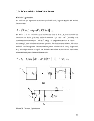 59
3.2.4.5 Características de las Celdas Solares
Circuitos Equivalentes
La ecuación que representa el circuito equivalente ideal, según la Figura 38a, de una
celda solar es:
  1/exp  KTqVICRI s (1)
En donde C es una constante, R es la radiación solar en W/m2, IS es la corriente de
saturación del diodo, q la carga eléctrica elemental (q = 1,60 · 10-19
Coulomb), k la
constante de Boltzmann (k = 1,38 · 10-23
J/K) y T la temperatura absoluta en Kelvin.
Sin embargo, en la realidad, la corriente generada por la celda se ve afectada por varios
factores, los cuales pueden ser representados por las resistencias en serie y en paralelo
Rs y Rsh, según muestra la Figura 38b. Además, la ecuación de este circuito equivalente
también sufre algunos cambios obteniéndose:
      shssL RVKTIRVqIII /1/exp  (2)
Figura 38: Circuitos Equivalentes
 