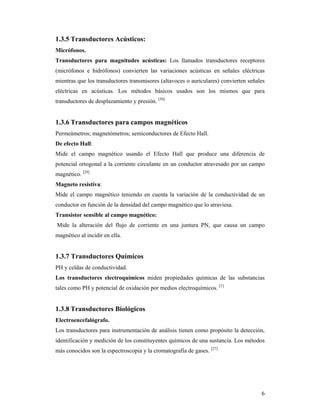 6
1.3.5 Transductores Acústicos:
Micrófonos.
Transductores para magnitudes acústicas: Los llamados transductores receptores
(micrófonos e hidrófonos) convierten las variaciones acústicas en señales eléctricas
mientras que los transductores transmisores (altavoces o auriculares) convierten señales
eléctricas en acústicas. Los métodos básicos usados son los mismos que para
transductores de desplazamiento y presión. [50]
1.3.6 Transductores para campos magnéticos
Permeámetros; magnetómetros; semiconductores de Efecto Hall.
De efecto Hall:
Mide el campo magnético usando el Efecto Hall que produce una diferencia de
potencial ortogonal a la corriente circulante en un conductor atravesado por un campo
magnético. [29]
Magneto resistiva:
Mide el campo magnético teniendo en cuenta la variación de la conductividad de un
conductor en función de la densidad del campo magnético que lo atraviesa.
Transistor sensible al campo magnético:
Mide la alteración del flujo de corriente en una juntura PN, que causa un campo
magnético al incidir en ella.
1.3.7 Transductores Químicos
PH y celdas de conductividad.
Los transductores electroquímicos miden propiedades químicas de las substancias
tales como PH y potencial de oxidación por medios electroquímicos. [1]
1.3.8 Transductores Biológicos
Electroencefalógrafo.
Los transductores para instrumentación de análisis tienen como propósito la detección,
identificación y medición de los constituyentes químicos de una sustancia. Los métodos
más conocidos son la espectroscopia y la cromatografía de gases. [27]
 