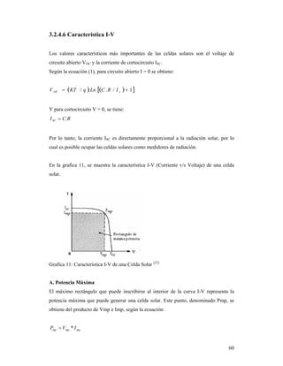 60
3.2.4.6 Característica I-V
Los valores característicos más importantes de las celdas solares son el voltaje de
circuito abierto VOC y la corriente de cortocircuito ISC.
Según la ecuación (1), para circuito abierto I = 0 se obtiene:
    1/../  sOC IRCLnqKTV
Y para cortocircuito V = 0, se tiene:
RCISC .
Por lo tanto, la corriente ISC es directamente proporcional a la radiación solar, por lo
cual es posible ocupar las celdas solares como medidores de radiación.
En la grafica 11, se muestra la característica I-V (Corriente v/s Voltaje) de una celda
solar.
Grafica 11: Característica I-V de una Celda Solar [23]
A. Potencia Máxima
El máximo rectángulo que puede inscribirse al interior de la curva I-V representa la
potencia máxima que puede generar una celda solar. Este punto, denominado Pmp, se
obtiene del producto de Vmp e Imp, según la ecuación:
mpmpmp IVP *
 