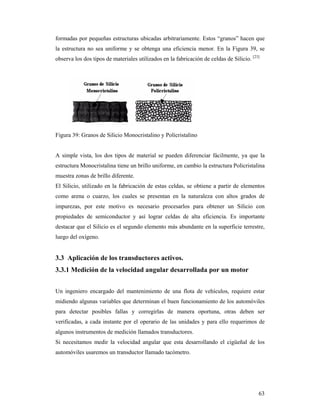 63
formadas por pequeñas estructuras ubicadas arbitrariamente. Estos “granos” hacen que
la estructura no sea uniforme y se obtenga una eficiencia menor. En la Figura 39, se
observa los dos tipos de materiales utilizados en la fabricación de celdas de Silicio. [23]
Figura 39: Granos de Silicio Monocristalino y Policristalino
A simple vista, los dos tipos de material se pueden diferenciar fácilmente, ya que la
estructura Monocristalina tiene un brillo uniforme, en cambio la estructura Policristalina
muestra zonas de brillo diferente.
El Silicio, utilizado en la fabricación de estas celdas, se obtiene a partir de elementos
como arena o cuarzo, los cuales se presentan en la naturaleza con altos grados de
impurezas, por este motivo es necesario procesarlos para obtener un Silicio con
propiedades de semiconductor y así lograr celdas de alta eficiencia. Es importante
destacar que el Silicio es el segundo elemento más abundante en la superficie terrestre,
luego del oxígeno.
3.3 Aplicación de los transductores activos.
3.3.1 Medición de la velocidad angular desarrollada por un motor
Un ingeniero encargado del mantenimiento de una flota de vehículos, requiere estar
midiendo algunas variables que determinan el buen funcionamiento de los automóviles
para detectar posibles fallas y corregirlas de manera oportuna, otras deben ser
verificadas, a cada instante por el operario de las unidades y para ello requerimos de
algunos instrumentos de medición llamados transductores.
Si necesitamos medir la velocidad angular que esta desarrollando el cigüeñal de los
automóviles usaremos un transductor llamado tacómetro.
 