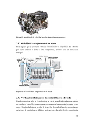 64
Figura 40: Medición de la velocidad angular desarrollada por un motor
3.3.2 Medición de la temperatura en un motor
Si se requiere que el conductor verifique constantemente la temperatura del vehiculo
para evitar exponer el motor a altas temperaturas, podemos usar un transductor
termopar.
Figura 41: Medición de la temperatura en un motor
3.3.3 Verificación si la inyección de combustible es la adecuada
Cuando se requiere saber si el combustible se esta inyectando adecuadamente usamos
un transductor piezoeléctrico que nos permite detectar el momento de inyección en un
motor. Situado alrededor de un tubo de inyección, detecta la dilatación provocada por
variaciones de presión interna debidas a las inyecciones. La señal eléctrica suministrada
 