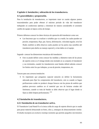 66
Capitulo 4. Instalación y ubicación de los transductores.
4.1 generalidades y preparación.
Para la instalación de transductores, es importante tener en cuenta algunos puntos
trascendentales para poder obtener el máximo periodo de vida del transductor
trabajando en condiciones óptimas y disminuir de manera considerable el constante
cambio de equipo en lapsos cortos de tiempo.
Primero debemos conocer los datos técnicos de operación del transductor como son:
 Las funciones que va a realizar o variables que va a medir, las cuales pueden ser
presión, temperatura, flujo, par, fuerza, deformación, velocidad angular, nivel de
fluido; también se debe observar cuales pueden ser las partes mas sensibles del
transductor para darles un manejo especial y evitar daños en el equipo.
Segundo conocer las dimensiones mecánicas del transductor:
 Esto se puede definir como conocer las medidas y diámetros tanto de las piezas
de soporte como es el vástago donde esta montado en su conjunto el transductor
y sus terminales, cuando los transductores sean bandas deberá además conocer
los limites entre los que trabajara, ya sea de presión, temperatura, etc.
Tercero para una correcta instalación:
 Es importante que pongamos especial atención en definir la herramienta
adecuada para fijar los componentes del transductor, esto es cuando se hagan
perforaciones cuidar no producir choque bruscos con las piezas de análisis que
pudiera provocar cambios en el material que nos de lecturas erradas del
fenómeno, cuando se trata de bandas se debe observar que el lugar donde se
fijara se debe limpiar perfectamente. [39]
4.2 Instalación de transductores.
4.2.1 Instalación de un transductor activo.
El Transductor Load Stand II es la única celda de carga de soporte directo que es usada
para pesar material almacenado en botes, silos y, estanques de almacenamiento similar.
El diseño incorpora un exclusivo montaje resistente que permite pequeños movimientos
 