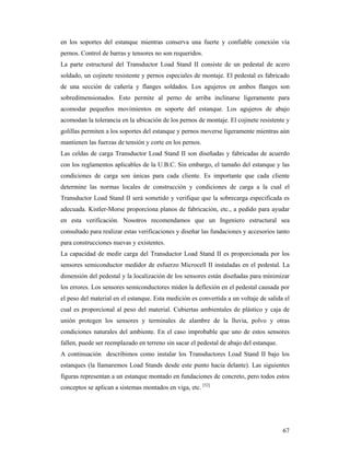 67
en los soportes del estanque mientras conserva una fuerte y confiable conexión vía
pernos. Control de barras y tensores no son requeridos.
La parte estructural del Transductor Load Stand II consiste de un pedestal de acero
soldado, un cojinete resistente y pernos especiales de montaje. El pedestal es fabricado
de una sección de cañería y flanges soldados. Los agujeros en ambos flanges son
sobredimensionados. Esto permite al perno de arriba inclinarse ligeramente para
acomodar pequeños movimientos en soporte del estanque. Los agujeros de abajo
acomodan la tolerancia en la ubicación de los pernos de montaje. El cojinete resistente y
golillas permiten a los soportes del estanque y pernos moverse ligeramente mientras aún
mantienen las fuerzas de tensión y corte en los pernos.
Las celdas de carga Transductor Load Stand II son diseñadas y fabricadas de acuerdo
con los reglamentos aplicables de la U.B.C. Sin embargo, el tamaño del estanque y las
condiciones de carga son únicas para cada cliente. Es importante que cada cliente
determine las normas locales de construcción y condiciones de carga a la cual el
Transductor Load Stand II será sometido y verifique que la sobrecarga especificada es
adecuada. Kistler-Morse proporciona planos de fabricación, etc., a pedido para ayudar
en esta verificación. Nosotros recomendamos que un Ingeniero estructural sea
consultado para realizar estas verificaciones y diseñar las fundaciones y accesorios tanto
para construcciones nuevas y existentes.
La capacidad de medir carga del Transductor Load Stand II es proporcionada por los
sensores semiconductor medidor de esfuerzo Microcell II instaladas en el pedestal. La
dimensión del pedestal y la localización de los sensores están diseñadas para minimizar
los errores. Los sensores semiconductores miden la deflexión en el pedestal causada por
el peso del material en el estanque. Esta medición es convertida a un voltaje de salida el
cual es proporcional al peso del material. Cubiertas ambientales de plástico y caja de
unión protegen los sensores y terminales de alambre de la lluvia, polvo y otras
condiciones naturales del ambiente. En el caso improbable que uno de estos sensores
fallen, puede ser reemplazado en terreno sin sacar el pedestal de abajo del estanque.
A continuación describimos como instalar los Transductores Load Stand II bajo los
estanques (la llamaremos Load Stands desde este punto hacia delante). Las siguientes
figuras representan a un estanque montado en fundaciones de concreto, pero todos estos
conceptos se aplican a sistemas montados en viga, etc. [52]
 