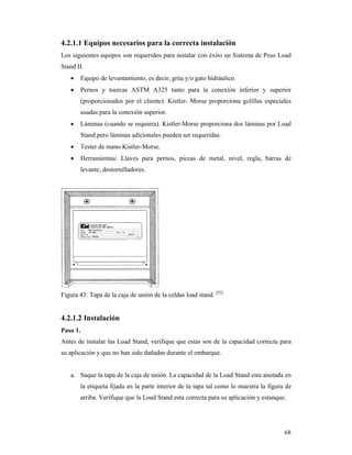 68
4.2.1.1 Equipos necesarios para la correcta instalación
Los siguientes equipos son requeridos para instalar con éxito un Sistema de Peso Load
Stand II.
 Equipo de levantamiento, es decir, grúa y/o gato hidráulico.
 Pernos y tuercas ASTM A325 tanto para la conexión inferior y superior
(proporcionados por el cliente). Kistler- Morse proporciona golillas especiales
usadas para la conexión superior.
 Láminas (cuando se requiera). Kistler-Morse proporciona dos láminas por Load
Stand pero láminas adicionales pueden ser requeridas.
 Tester de mano Kistler-Morse.
 Herramientas: Llaves para pernos, piezas de metal, nivel, regla, barras de
levante, destornilladores.
Figura 43: Tapa de la caja de unión de la celdas load stand. [52]
4.2.1.2 Instalación
Paso 1.
Antes de instalar las Load Stand, verifique que estas son de la capacidad correcta para
su aplicación y que no han sido dañadas durante el embarque.
a. Saque la tapa de la caja de unión. La capacidad de la Load Stand esta anotada en
la etiqueta fijada en la parte interior de la tapa tal como lo muestra la figura de
arriba. Verifique que la Load Stand esta correcta para su aplicación y estanque.
 