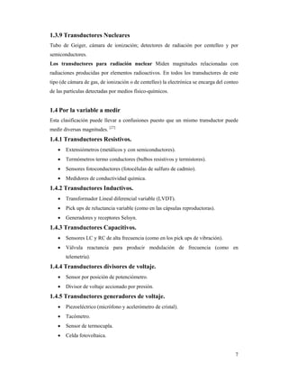 7
1.3.9 Transductores Nucleares
Tubo de Geiger, cámara de ionización; detectores de radiación por centelleo y por
semiconductores.
Los transductores para radiación nuclear Miden magnitudes relacionadas con
radiaciones producidas por elementos radioactivos. En todos los transductores de este
tipo (de cámara de gas, de ionización o de centelleo) la electrónica se encarga del conteo
de las partículas detectadas por medios físico-químicos.
1.4 Por la variable a medir
Esta clasificación puede llevar a confusiones puesto que un mismo transductor puede
medir diversas magnitudes. [27]
1.4.1 Transductores Resistivos.
 Extensiómetros (metálicos y con semiconductores).
 Termómetros termo conductores (bulbos resistivos y termistores).
 Sensores fotoconductores (fotocélulas de sulfuro de cadmio).
 Medidores de conductividad química.
1.4.2 Transductores Inductivos.
 Transformador Lineal diferencial variable (LVDT).
 Pick ups de reluctancia variable (como en las cápsulas reproductoras).
 Generadores y receptores Selsyn.
1.4.3 Transductores Capacitivos.
 Sensores LC y RC de alta frecuencia (como en los pick ups de vibración).
 Válvula reactancia para producir modulación de frecuencia (como en
telemetría).
1.4.4 Transductores divisores de voltaje.
 Sensor por posición de potenciómetro.
 Divisor de voltaje accionado por presión.
1.4.5 Transductores generadores de voltaje.
 Piezoeléctrico (micrófono y acelerómetro de cristal).
 Tacómetro.
 Sensor de termocupla.
 Celda fotovoltaica.
 