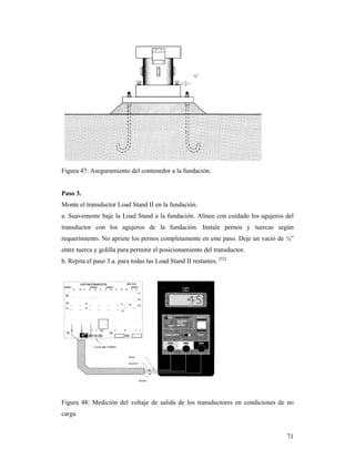 71
Figura 47: Aseguramiento del contenedor a la fundación.
Paso 3.
Monte el transductor Load Stand II en la fundación.
a. Suavemente baje la Load Stand a la fundación. Alinee con cuidado los agujeros del
transductor con los agujeros de la fundación. Instale pernos y tuercas según
requerimiento. No apriete los pernos completamente en este paso. Deje un vació de ¼”
entre tuerca y golilla para permitir el posicionamiento del transductor.
b. Repita el paso 3.a. para todas las Load Stand II restantes. [52]
Figura 48: Medición del voltaje de salida de los transductores en condiciones de no
carga
 