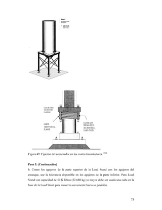 73
Figura 49: Fijación del contenedor en los cuatro transductores. [52]
Paso 5. (Continuación)
b. Centre los agujeros de la parte superior de la Load Stand con los agujeros del
estanque, use la tolerancia disponible en los agujeros de la parte inferior. Para Load
Stand con capacidad de 50 K libras (22.680 kg.) o mayor debe ser usada una cuña en la
base de la Load Stand para moverla suavemente hacia su posición.
 