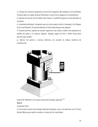 74
c. Coloque los 4 pernos superiores a través de los agujeros del estanque y la Load Stand.
El perno debe ser capaz de pasar libremente a través de los agujeros sin interferencia.
d. Apriete las tuercas con los dedos muy fuertes. La golilla de goma no será apretada en
este paso.
e. Laminado preliminar: Asegúrese que no exista espacio entre el estanque y los flanges
de la Load Stand II, Si necesita láminas el load stand proporciona algunas.
f. Usando una llave, apriete las tuercas superiores una vuelta y media. Esto apretará Las
golillas de goma y el cojinete superior. Aplique seguro de hilo o doble tuerca para
prevenir que suelten.
g. Apriete los pernos y tuercas inferiores de acuerdo al código uniforme de
construcción.
Figura 50: Medición con el peso muerto del estanque aplicado [52]
Paso 6
Laminado Final
a. Con el peso muerto del estanque aplicado (estanque vacío, sin material), use el Tester
Kistler-Morse para medir la salida en voltaje de las Load Stand.
 
