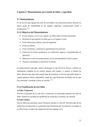 77
Capitulo 5. Mantenimiento, prevención de fallas y seguridad.
5.1 Mantenimiento
Es un servicio que agrupa una serie de actividades cuya ejecución permite alcanzar un
mayor grado de confiabilidad en los equipos, máquinas, construcciones civiles e
instalaciones. [24]
5.1.1 Objetivos del Mantenimiento
 Evitar, reducir, y en su caso, reparar, las fallas sobre los bienes precitados.
 Disminuir la gravedad de las fallas que no se lleguen a evitar.
 Evitar detenciones inútiles o para de máquinas.
 Evitar accidentes.
 Evitar incidentes y aumentar la seguridad para las personas.
 Conservar los bienes productivos en condiciones seguras y preestablecidas de
operación.
 Balancear el costo de mantenimiento con el correspondiente al lucro cesante.
 Alcanzar o prolongar la vida útil de los bienes.
El mantenimiento adecuado, tiende a prolongar la vida útil de los bienes, a obtener un
rendimiento aceptable de los mismos durante más tiempo y a reducir el número de
fallas. Decimos que algo falla cuando deja de brindarnos el servicio que debía darnos o
cuando aparecen efectos indeseables, según las especificaciones de diseño con las que
fue construido o instalado el bien en cuestión. [24]
5.1.2 Clasificación de las Fallas
a) Fallas Tempranas
Ocurren al principio de la vida útil y constituyen un porcentaje pequeño del total de
fallas. Pueden ser causadas por problemas de materiales, de diseño o de montaje.
b) Fallas adultas
Son las fallas que presentan mayor frecuencia durante la vida útil. Son derivadas de las
condiciones de operación y se presentan más lentamente que las anteriores (suciedad en
un filtro de aire, cambios de rodamientos de una máquina, etc.).
 