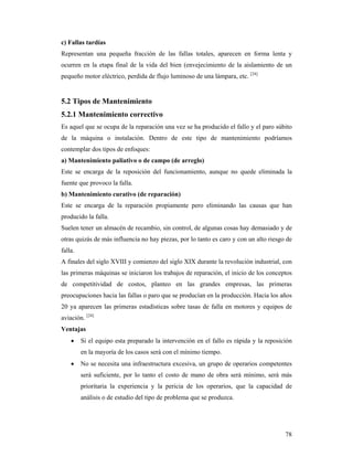 78
c) Fallas tardías
Representan una pequeña fracción de las fallas totales, aparecen en forma lenta y
ocurren en la etapa final de la vida del bien (envejecimiento de la aislamiento de un
pequeño motor eléctrico, perdida de flujo luminoso de una lámpara, etc. [24]
5.2 Tipos de Mantenimiento
5.2.1 Mantenimiento correctivo
Es aquel que se ocupa de la reparación una vez se ha producido el fallo y el paro súbito
de la máquina o instalación. Dentro de este tipo de mantenimiento podríamos
contemplar dos tipos de enfoques:
a) Mantenimiento paliativo o de campo (de arreglo)
Este se encarga de la reposición del funcionamiento, aunque no quede eliminada la
fuente que provoco la falla.
b) Mantenimiento curativo (de reparación)
Este se encarga de la reparación propiamente pero eliminando las causas que han
producido la falla.
Suelen tener un almacén de recambio, sin control, de algunas cosas hay demasiado y de
otras quizás de más influencia no hay piezas, por lo tanto es caro y con un alto riesgo de
falla.
A finales del siglo XVIII y comienzo del siglo XIX durante la revolución industrial, con
las primeras máquinas se iniciaron los trabajos de reparación, el inicio de los conceptos
de competitividad de costos, planteo en las grandes empresas, las primeras
preocupaciones hacia las fallas o paro que se producían en la producción. Hacia los años
20 ya aparecen las primeras estadísticas sobre tasas de falla en motores y equipos de
aviación. [24]
Ventajas
 Si el equipo esta preparado la intervención en el fallo es rápida y la reposición
en la mayoría de los casos será con el mínimo tiempo.
 No se necesita una infraestructura excesiva, un grupo de operarios competentes
será suficiente, por lo tanto el costo de mano de obra será mínimo, será más
prioritaria la experiencia y la pericia de los operarios, que la capacidad de
análisis o de estudio del tipo de problema que se produzca.
 