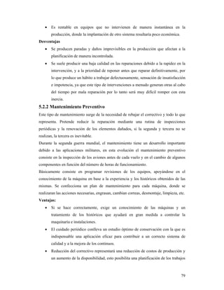 79
 Es rentable en equipos que no intervienen de manera instantánea en la
producción, donde la implantación de otro sistema resultaría poco económica.
Desventajas
 Se producen paradas y daños imprevisibles en la producción que afectan a la
planificación de manera incontrolada.
 Se suele producir una baja calidad en las reparaciones debido a la rapidez en la
intervención, y a la prioridad de reponer antes que reparar definitivamente, por
lo que produce un hábito a trabajar defectuosamente, sensación de insatisfacción
e impotencia, ya que este tipo de intervenciones a menudo generan otras al cabo
del tiempo por mala reparación por lo tanto será muy difícil romper con esta
inercia.
5.2.2 Mantenimiento Preventivo
Este tipo de mantenimiento surge de la necesidad de rebajar el correctivo y todo lo que
representa. Pretende reducir la reparación mediante una rutina de inspecciones
periódicas y la renovación de los elementos dañados, si la segunda y tercera no se
realizan, la tercera es inevitable.
Durante la segunda guerra mundial, el mantenimiento tiene un desarrollo importante
debido a las aplicaciones militares, en esta evolución el mantenimiento preventivo
consiste en la inspección de los aviones antes de cada vuelo y en el cambio de algunos
componentes en función del número de horas de funcionamiento.
Básicamente consiste en programar revisiones de los equipos, apoyándose en el
conocimiento de la máquina en base a la experiencia y los históricos obtenidos de las
mismas. Se confecciona un plan de mantenimiento para cada máquina, donde se
realizaran las acciones necesarias, engrasan, cambian correas, desmontaje, limpieza, etc.
Ventajas:
 Si se hace correctamente, exige un conocimiento de las máquinas y un
tratamiento de los históricos que ayudará en gran medida a controlar la
maquinaria e instalaciones.
 El cuidado periódico conlleva un estudio óptimo de conservación con la que es
indispensable una aplicación eficaz para contribuir a un correcto sistema de
calidad y a la mejora de los continuos.
 Reducción del correctivo representará una reducción de costos de producción y
un aumento de la disponibilidad, esto posibilita una planificación de los trabajos
 