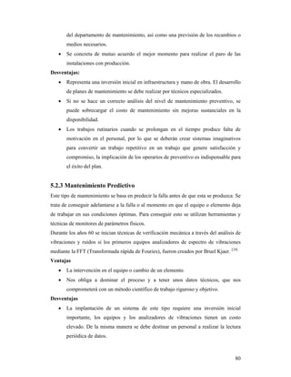 80
del departamento de mantenimiento, así como una previsión de los recambios o
medios necesarios.
 Se concreta de mutuo acuerdo el mejor momento para realizar el paro de las
instalaciones con producción.
Desventajas:
 Representa una inversión inicial en infraestructura y mano de obra. El desarrollo
de planes de mantenimiento se debe realizar por técnicos especializados.
 Si no se hace un correcto análisis del nivel de mantenimiento preventivo, se
puede sobrecargar el costo de mantenimiento sin mejoras sustanciales en la
disponibilidad.
 Los trabajos rutinarios cuando se prolongan en el tiempo produce falta de
motivación en el personal, por lo que se deberán crear sistemas imaginativos
para convertir un trabajo repetitivo en un trabajo que genere satisfacción y
compromiso, la implicación de los operarios de preventivo es indispensable para
el éxito del plan.
5.2.3 Mantenimiento Predictivo
Este tipo de mantenimiento se basa en predecir la falla antes de que esta se produzca. Se
trata de conseguir adelantarse a la falla o al momento en que el equipo o elemento deja
de trabajar en sus condiciones óptimas. Para conseguir esto se utilizan herramientas y
técnicas de monitores de parámetros físicos.
Durante los años 60 se inician técnicas de verificación mecánica a través del análisis de
vibraciones y ruidos si los primeros equipos analizadores de espectro de vibraciones
mediante la FFT (Transformada rápida de Fouries), fueron creados por Bruel Kjaer. [24]
Ventajas
 La intervención en el equipo o cambio de un elemento.
 Nos obliga a dominar el proceso y a tener unos datos técnicos, que nos
comprometerá con un método científico de trabajo riguroso y objetivo.
Desventajas
 La implantación de un sistema de este tipo requiere una inversión inicial
importante, los equipos y los analizadores de vibraciones tienen un costo
elevado. De la misma manera se debe destinar un personal a realizar la lectura
periódica de datos.
 