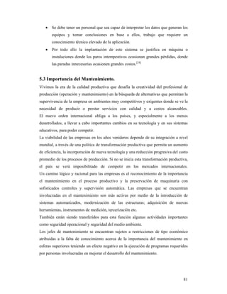81
 Se debe tener un personal que sea capaz de interpretar los datos que generan los
equipos y tomar conclusiones en base a ellos, trabajo que requiere un
conocimiento técnico elevado de la aplicación.
 Por todo ello la implantación de este sistema se justifica en máquina o
instalaciones donde los paros intempestivos ocasionan grandes pérdidas, donde
las paradas innecesarias ocasionen grandes costos.[24]
5.3 Importancia del Mantenimiento.
Vivimos la era de la calidad productiva que desafía la creatividad del profesional de
producción (operación y mantenimiento) en la búsqueda de alternativas que permitan la
supervivencia de la empresa en ambientes muy competitivos y exigentes donde se ve la
necesidad de producir o prestar servicios con calidad y a costos alcanzables.
El nuevo orden internacional obliga a los países, y especialmente a los menos
desarrollados, a llevar a cabo importantes cambios en su tecnología y en sus sistemas
educativos, para poder competir.
La viabilidad de las empresas en los años venideros depende de su integración a nivel
mundial, a través de una política de transformación productiva que permita un aumento
de eficiencia, la incorporación de nueva tecnología y una reducción progresiva del costo
promedio de los procesos de producción. Si no se inicia esta transformación productiva,
el país se verá imposibilitado de competir en los mercados internacionales.
Un camino lógico y racional para las empresas es el reconocimiento de la importancia
el mantenimiento en el proceso productivo y la preservación de maquinaria con
sofisticados controles y supervisión automática. Las empresas que se encuentran
involucradas en el mantenimiento son más activas por medio de la introducción de
sistemas automatizados, modernización de las estructuras; adquisición de nuevas
herramientas, instrumentos de medición, tercerización etc.
También están siendo transferidos para esta función algunas actividades importantes
como seguridad operacional y seguridad del medio ambiente.
Los jefes de mantenimiento se encuentran sujetos a restricciones de tipo económico
atribuidas a la falta de conocimiento acerca de la importancia del mantenimiento en
esferas superiores teniendo un efecto negativo en la ejecución de programas requeridos
por personas involucradas en mejorar el desarrollo del mantenimiento.
 