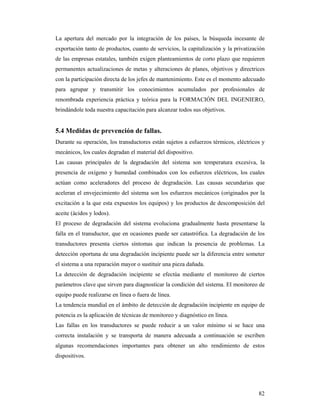 82
La apertura del mercado por la integración de los países, la búsqueda incesante de
exportación tanto de productos, cuanto de servicios, la capitalización y la privatización
de las empresas estatales, también exigen planteamientos de corto plazo que requieren
permanentes actualizaciones de metas y alteraciones de planes, objetivos y directrices
con la participación directa de los jefes de mantenimiento. Este es el momento adecuado
para agrupar y transmitir los conocimientos acumulados por profesionales de
renombrada experiencia práctica y teórica para la FORMACIÓN DEL INGENIERO,
brindándole toda nuestra capacitación para alcanzar todos sus objetivos.
5.4 Medidas de prevención de fallas.
Durante su operación, los transductores están sujetos a esfuerzos térmicos, eléctricos y
mecánicos, los cuales degradan el material del dispositivo.
Las causas principales de la degradación del sistema son temperatura excesiva, la
presencia de oxígeno y humedad combinados con los esfuerzos eléctricos, los cuales
actúan como aceleradores del proceso de degradación. Las causas secundarias que
aceleran el envejecimiento del sistema son los esfuerzos mecánicos (originados por la
excitación a la que esta expuestos los equipos) y los productos de descomposición del
aceite (ácidos y lodos).
El proceso de degradación del sistema evoluciona gradualmente hasta presentarse la
falla en el transductor, que en ocasiones puede ser catastrófica. La degradación de los
transductores presenta ciertos síntomas que indican la presencia de problemas. La
detección oportuna de una degradación incipiente puede ser la diferencia entre someter
el sistema a una reparación mayor o sustituir una pieza dañada.
La detección de degradación incipiente se efectúa mediante el monitoreo de ciertos
parámetros clave que sirven para diagnosticar la condición del sistema. El monitoreo de
equipo puede realizarse en línea o fuera de línea.
La tendencia mundial en el ámbito de detección de degradación incipiente en equipo de
potencia es la aplicación de técnicas de monitoreo y diagnóstico en línea.
Las fallas en los transductores se puede reducir a un valor mínimo si se hace una
correcta instalación y se transporta de manera adecuada a continuación se escriben
algunas recomendaciones importantes para obtener un alto rendimiento de estos
dispositivos.
 