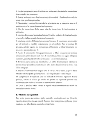 83
1. Lea las instrucciones. Antes de utilizar este equipo, debe leer todas las instrucciones
de seguridad y funcionamiento.
2. Guarde las instrucciones. Las instrucciones de seguridad y funcionamiento deberán
conservarse para futuras consultas.
3. Advertencias y consejos. Respete todas las advertencias que se encuentran tanto en el
equipo como en las instrucciones de funcionamiento.
4. Siga las instrucciones. Debe seguir todas las instrucciones de funcionamiento y
utilización.
5. Limpieza. Desconecte la unidad de la toma. No utilice productos de limpieza líquidos
ni aerosoles. Aplique un paño ligeramente humedecido.
6. Muebles y soportes. Utilice exclusivamente el elemento de sustentación recomendado
por el fabricante o vendido conjuntamente con el producto. Para el montaje del
producto, deberán seguirse las instrucciones del fabricante y utilizar únicamente los
accesorios recomendados por él.
7. Fuentes de alimentación. Este equipo únicamente se deberá conectar a una fuente de
alimentación del tipo descrito en la placa de características. Si no está seguro del tipo de
suministro, consulte al distribuidor del producto o a su compañía eléctrica.
8. Protección de los cables de alimentación. Los cables de alimentación eléctrica se
deberán tender prestando especial atención a los puntos de conexión a las tomas y de
salida del equipo.
9. Servicio. No intente realizar ninguna tarea de servicio por su cuenta, ya que si abre o
retira las cubiertas podría quedar expuesto a un voltaje peligroso y otros riesgos.
10. Comprobación de seguridad. Una vez finalizada la revisión o reparación de este
producto, solicite al técnico que efectúe las pruebas de seguridad oportunas que
determinen que la unidad se encuentra en perfecto estado operativo.
11. Calor. El producto deberá situarse en lugares donde la temperatura no exceda los
límites de diseño del mismo.
5.5 Medidas de seguridad.
Para evitar lesiones personales o daños materiales ocasionados por una liberación
repentina de presión, aire, gas natural, fluidos a altas temperaturas, rebabas de piezas
mecánicas que fallan durante una prueba es importante:
 