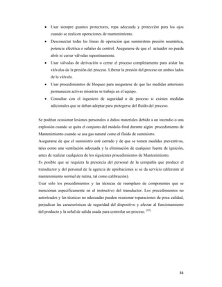 84
 Usar siempre guantes protectores, ropa adecuada y protección para los ojos
cuando se realicen operaciones de mantenimiento.
 Desconectar todas las líneas de operación que suministren presión neumática,
potencia eléctrica o señales de control. Asegurarse de que el actuador no pueda
abrir ni cerrar válvulas repentinamente.
 Usar válvulas de derivación o cerrar el proceso completamente para aislar las
válvulas de la presión del proceso. Liberar la presión del proceso en ambos lados
de la válvula.
 Usar procedimientos de bloqueo para asegurarse de que las medidas anteriores
permanecen activas mientras se trabaja en el equipo.
 Consultar con el ingeniero de seguridad o de proceso si existen medidas
adicionales que se deban adoptar para protegerse del fluido del proceso.
Se podrían ocasionar lesiones personales o daños materiales debido a un incendio o una
explosión cuando se quita el conjunto del módulo final durante algún procedimiento de
Mantenimiento cuando se usa gas natural como el fluido de suministro.
Asegurarse de que el suministro esté cerrado y de que se tomen medidas preventivas,
tales como una ventilación adecuada y la eliminación de cualquier fuente de ignición,
antes de realizar cualquiera de los siguientes procedimientos de Mantenimiento.
Es posible que se requiera la presencia del personal de la compañía que produce el
transductor y del personal de la agencia de aprobaciones si se da servicio (diferente al
mantenimiento normal de rutina, tal como calibración).
Usar sólo los procedimientos y las técnicas de reemplazo de componentes que se
mencionan específicamente en el instructivo del transductor. Los procedimientos no
autorizados y las técnicas no adecuadas pueden ocasionar reparaciones de poca calidad,
perjudicar las características de seguridad del dispositivo y afectar al funcionamiento
del producto y la señal de salida usada para controlar un proceso. [43]
 