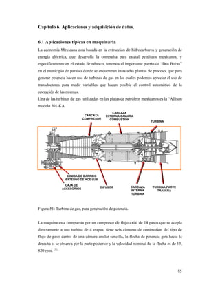 85
Capitulo 6. Aplicaciones y adquisición de datos.
6.1 Aplicaciones típicas en maquinaria
La economía Mexicana esta basada en la extracción de hidrocarburos y generación de
energía eléctrica, que desarrolla la compañía para estatal petróleos mexicanos, y
específicamente en el estado de tabasco, tenemos el importante puerto de “Dos Bocas”
en el municipio de paraíso donde se encuentran instaladas plantas de proceso, que para
generar potencia hacen uso de turbinas de gas en las cuales podemos apreciar el uso de
transductores para medir variables que hacen posible el control automático de la
operación de las mismas.
Una de las turbinas de gas utilizadas en las platas de petróleos mexicanos es la “Allison
modelo 501-KA.
Figura 51: Turbina de gas, para generación de potencia.
La maquina esta compuesta por un compresor de flujo axial de 14 pasos que se acopla
directamente a una turbina de 4 etapas, tiene seis cámaras de combustión del tipo de
flujo de paso dentro de una cámara anular sencilla, la flecha de potencia gira hacia la
derecha si se observa por la parte posterior y la velocidad nominal de la flecha es de 13,
820 rpm. [51]
CARCAZA
COMPRESOR
CAJA DE
ACCESORIOS
BOMBA DE BARRIDO
EXTERNO DE ACE LUB
DIFUSOR
CARCAZA
EXTERNA CAMARA
COMBUSTION
CARCAZA
INTERNA
TURBINA
TURBINA
TURBINA PARTE
TRASERA
 
