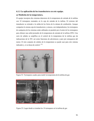 86
6.1.1 La aplicación de los transductores en este equipo.
a) Medición de la temperatura.
El equipo incorpora dos sistemas detectores de la temperatura de entrada de la turbina
con 18 termopares montados en la caja de entrada de la turbina. El extremo del
transductor se extiende a la salida de los forros de la cámara de combustión. Aunque
comparten la misma caja de transductores y arneses, son independientes; los termopares
de cualquiera de los sistemas están cableados en paralelo por el arnés de los termopares
para obtener una señal promedio de la temperatura de entrada de la turbina (TIT). Una
serie de señales se amplifica en el control de la temperatura de la turbina que da
indicaciones de la TIT, así como funciones de advertencia y paro por emergencia del
motor. El otro conjunto de señales de la temperatura se puede usar para otro sistema
indicador y, si se desea de control. [52]
Figura 52: Termopares usados para medir la temperatura de la turbina de gas
Figura 53: Lugar donde se instalan los 18 termopares en la turbina de gas
 