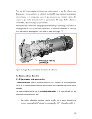 88
Pero uno de los principales problemas que pueden ocurrir es que las toberas estén
defectuosas y no se suministre el suficiente combustible para mantener la aceleración
principalmente en el arranque del equipo lo que produciría una vibración excesiva del
sistema lo que podría producir erosión o agrietamiento del cuerpo de las toberas de
combustible y daños en el eje de acoplamiento.
Para mantener las vibraciones del equipo dentro de un rango aceptable y poder actuar en
tiempo y forma en caso de una vibración excesiva se instala un transductor de vibración
en el lado derecho del compresor visto desde el frente del equipo. [51]
Figura 55: Lugar donde se instala el transductor de vibración.
6.2 Procesamiento de datos
6.2.1 Sistemas de instrumentación
La instrumentación trata los sistemas integrados cuya finalidad es medir magnitudes
físicas de un sistema externo, elaborar la información asociada a ellas y presentarla a un
operador.
Las características por las que la tecnología electrónica es la más utilizada por los
sistemas de instrumentación, son:
 Las señales eléctricas permiten manejar señales en un rango dinámico de
tiempos muy amplio (1015
), desde los picosegundos (10-12
s) hasta horas (103
s).
TRANSDUCTOR DE
VIBRACION
 